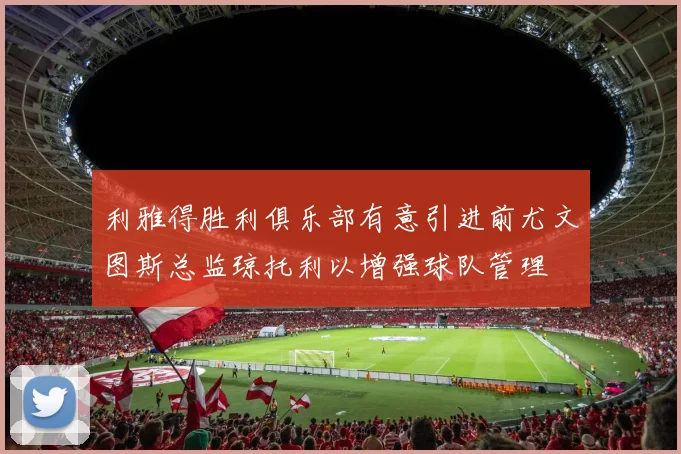 利雅得胜利俱乐部有意引进前尤文图斯总监琼托利以增强球队管理