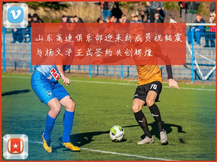 山东高速俱乐部迎来新成员祝铭震与杨文学正式签约共创辉煌