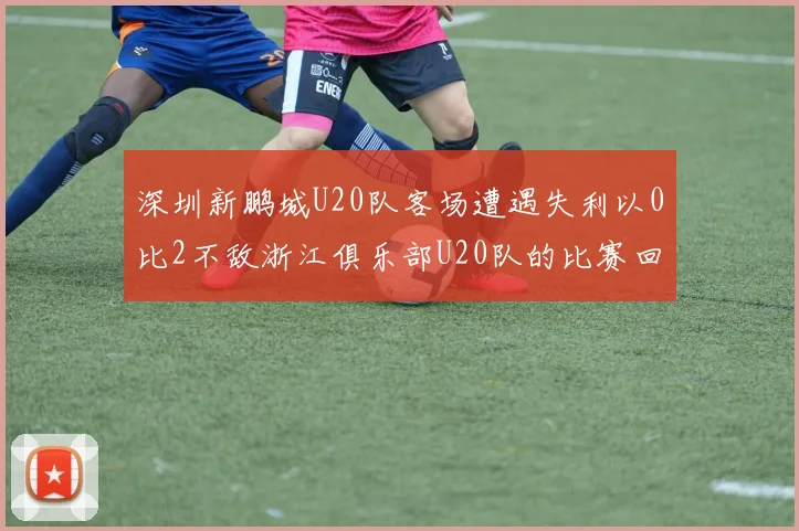 深圳新鹏城U20队客场遭遇失利以0比2不敌浙江俱乐部U20队的比赛回顾