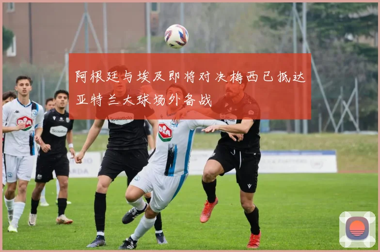 阿根廷与埃及即将对决梅西已抵达亚特兰大球场外备战