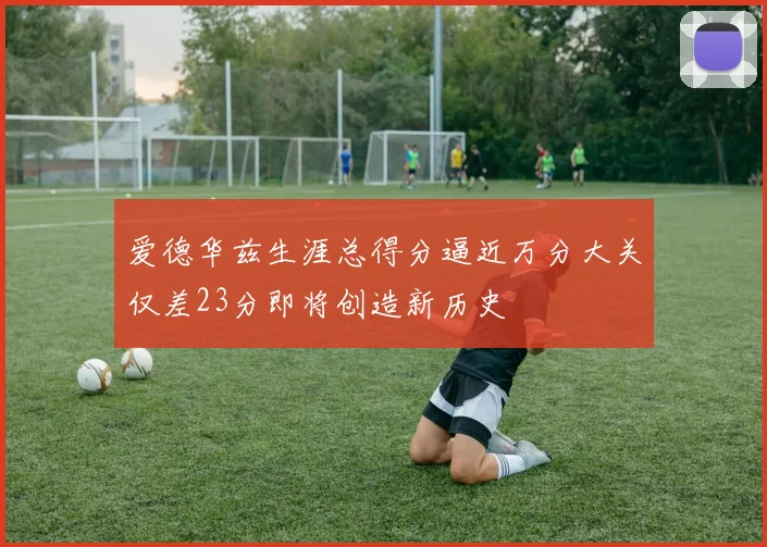 爱德华兹生涯总得分逼近万分大关仅差23分即将创造新历史