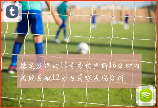 稳定发挥的10号秀伯里斯16分钟内高效贡献12分与罚球表现分析