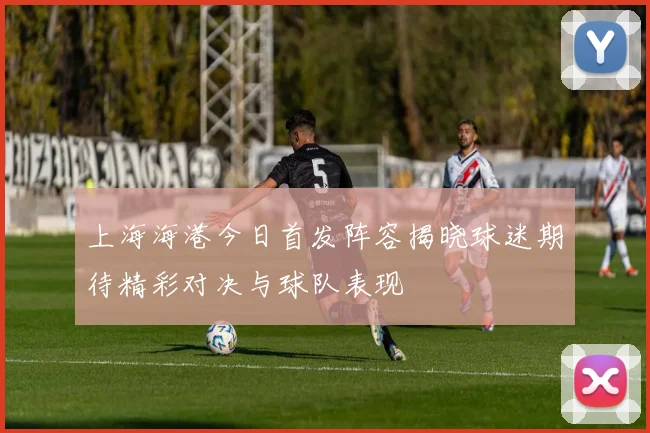 上海海港今日首发阵容揭晓球迷期待精彩对决与球队表现