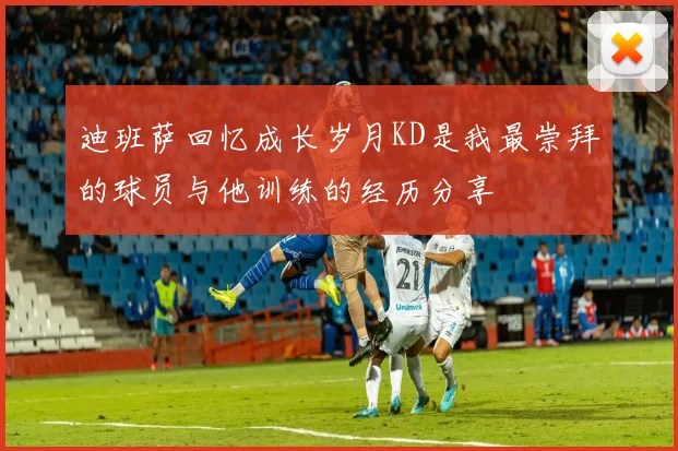 迪班萨回忆成长岁月KD是我最崇拜的球员与他训练的经历分享