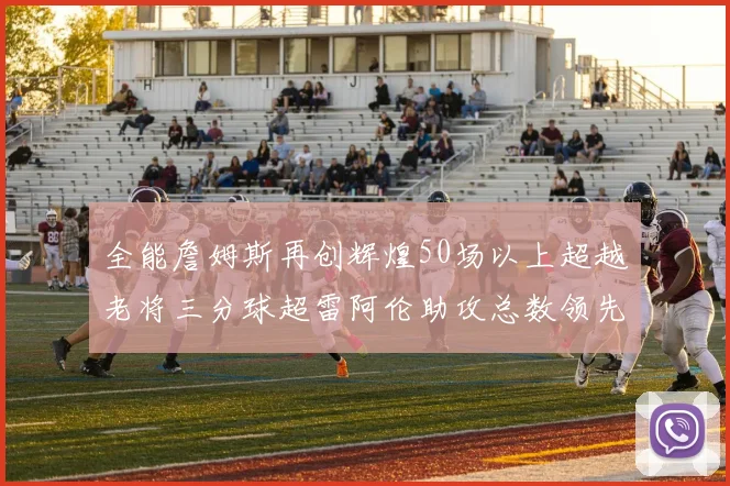 全能詹姆斯再创辉煌50场以上超越老将三分球超雷阿伦助攻总数领先隆多