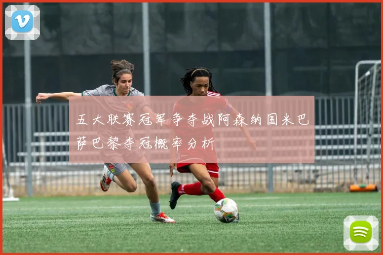 五大联赛冠军争夺战阿森纳国米巴萨巴黎夺冠概率分析