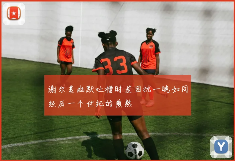 谢尔基幽默吐槽时差困扰一晚如同经历一个世纪的煎熬