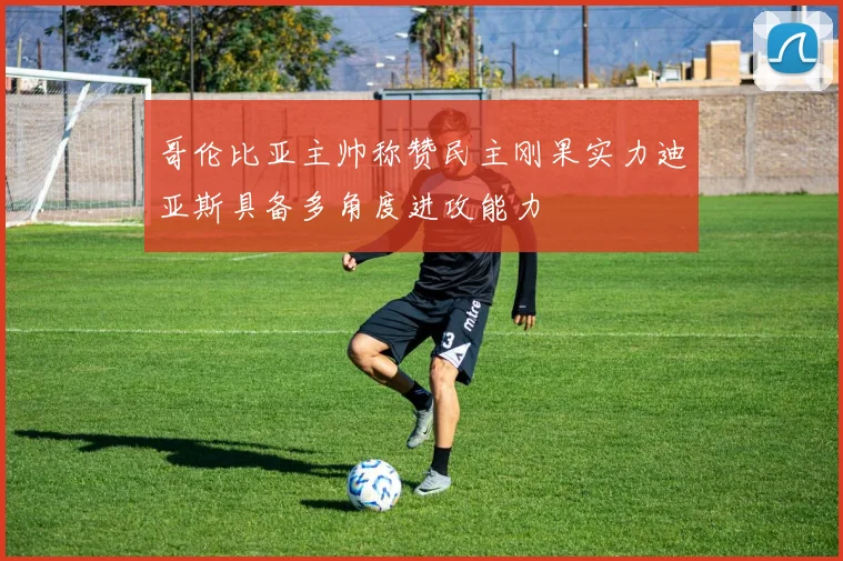 哥伦比亚主帅称赞民主刚果实力迪亚斯具备多角度进攻能力