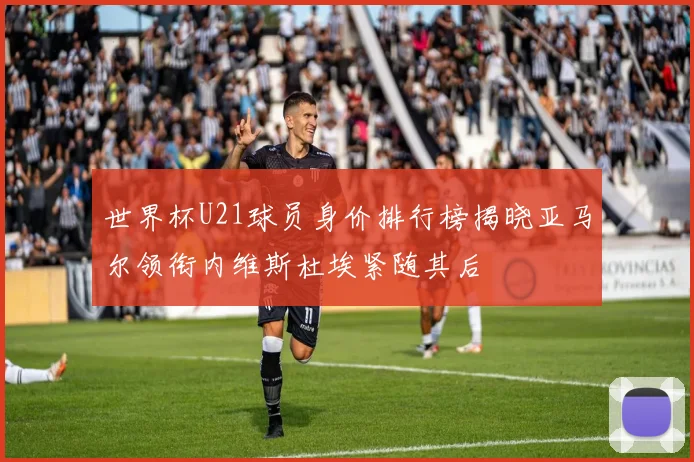 世界杯U21球员身价排行榜揭晓亚马尔领衔内维斯杜埃紧随其后