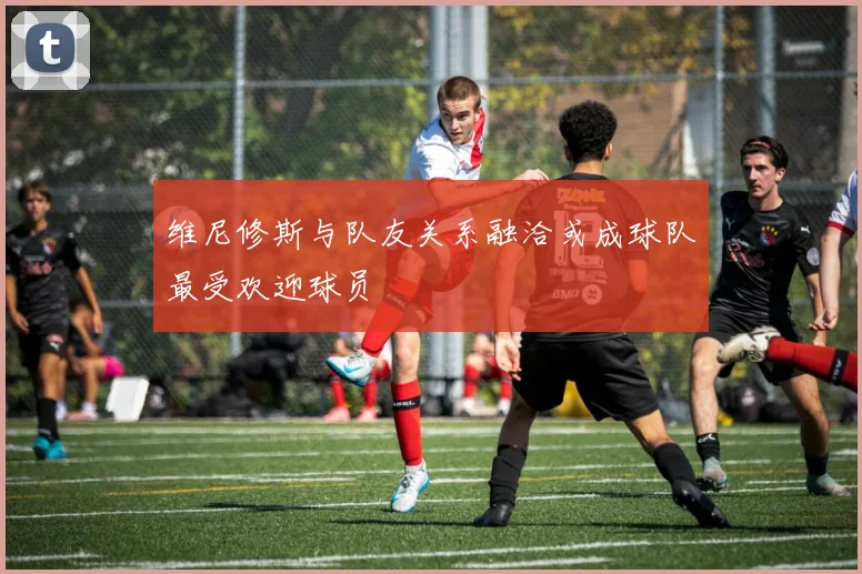 维尼修斯与队友关系融洽或成球队最受欢迎球员