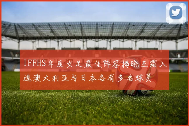 IFFHS年度女足最佳阵容揭晓王霜入选澳大利亚与日本各有多名球员